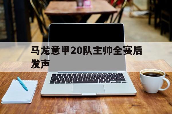 马龙意甲20队主帅全赛后发声(马龙意甲20队主帅全赛后发声视频)|